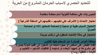 ‫التحديد‬‫الحرية‬ ‫من‬ ‫المشروع‬ ‫الحرمان‬ ‫السباب‬ ‫الحصري‬
‫مختصة‬ ‫محكمة‬ ‫امام‬ ‫قانونية‬ ‫محاكمة‬ ‫على‬ ‫بناء‬ ‫الحبس‬
‫االحداث‬ ‫احتجاز‬(‫تعليمهم‬ ‫على‬ ‫االشراف‬–‫الشرعية‬ ‫السلطة‬ ‫الى‬ ‫تقديمهم‬)
‫صحية‬ ‫او‬ ‫طبية‬ ‫السباب‬ ‫االحتجاز‬(‫لمصلحة‬ ‫او‬ ‫ذاته‬ ‫المحتجز‬ ‫لمصلحة‬
‫العموم‬)
‫جريمة‬ ‫ارتكاب‬ ‫في‬ ‫المعقول‬ ‫االشتباه‬ ‫حالة‬ ‫في‬ ‫االحتجاز‬
‫للقانون‬ ‫طبقا‬ ‫المحاكم‬ ‫عن‬ ‫الصادرة‬ ‫االوامر‬ ‫مخالفة‬
‫بصورة‬ ‫الدولة‬ ‫اقليم‬ ‫الى‬ ‫الدخول‬ ‫من‬ ‫لمنعه‬ ‫حجزه‬ ‫او‬ ‫شخص‬ ‫على‬ ‫القبض‬ ‫القاء‬
‫تسليمه‬ ‫او‬ ‫البعاده‬ ‫تمهيدا‬ ‫او‬ ‫مشروعة‬ ‫غير‬(‫التسليم‬ ‫اتفاقيات‬–‫و‬ ‫التعذيب‬
‫االبادة‬–‫روما‬ ‫اتفاقية‬)
 