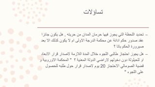 ‫تساؤالت‬
–‫حريته‬ ‫من‬ ‫المدان‬ ‫حرمان‬ ‫فيها‬ ‫يجوز‬ ‫التي‬ ‫اللحظة‬ ‫تحديد‬,‫ج‬ ‫يكون‬ ‫هل‬‫ائزا‬
‫بعد‬ ‫اال‬ ‫كذلك‬ ‫يكون‬ ‫ال‬ ‫ام‬ ‫االولى‬ ‫الدرجة‬ ‫محكمة‬ ‫عن‬ ‫ادانة‬ ‫حكم‬ ‫صدور‬ ‫عقد‬
‫؟‬ ‫باتا‬ ‫الحكم‬ ‫صيرورة‬
–‫االبع‬ ‫قرار‬ ‫الصدار‬ ‫الالزمة‬ ‫المدة‬ ‫خالل‬ ‫اللجوء‬ ‫طالبي‬ ‫احتجاز‬ ‫يجوز‬ ‫هل‬‫اد‬
‫؟‬ ‫المعنية‬ ‫الدولة‬ ‫الراضي‬ ‫دخولهم‬ ‫دون‬ ‫للحيلولة‬ ‫او‬"‫االوروب‬ ‫المحكمة‬‫و‬ ‫ية‬
‫االحتجاز‬ ‫الصومالي‬ ‫قضية‬20‫للحصول‬ ‫طلبه‬ ‫حول‬ ‫قرار‬ ‫الصدار‬ ‫يوم‬
‫اللجوء‬ ‫على‬"
 