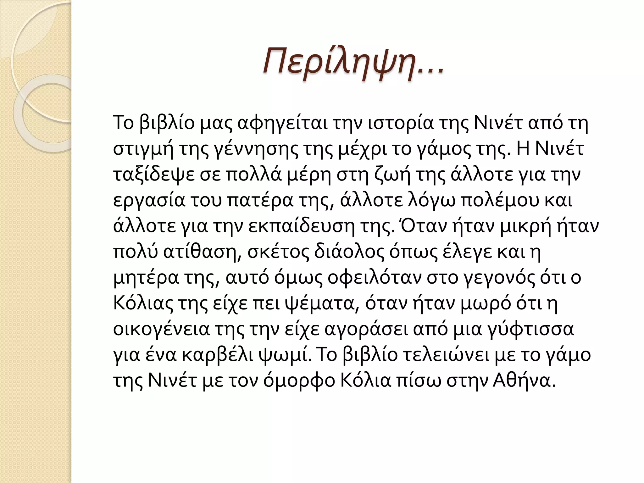Περίληψη…
Το βιβλίο μας αφηγείται την ιστορία της Νινέτ από τη
στιγμή της γέννησης της μέχρι το γάμος της. Η Νινέτ
ταξίδεψε σε πολλά μέρη στη ζωή της άλλοτε για την
εργασία του πατέρα της, άλλοτε λόγω πολέμου και
άλλοτε για την εκπαίδευση της.Όταν ήταν μικρή ήταν
πολύ ατίθαση, σκέτος διάολος όπως έλεγε και η
μητέρα της, αυτό όμως οφειλόταν στο γεγονός ότι ο
Κόλιας της είχε πει ψέματα, όταν ήταν μωρό ότι η
οικογένεια της την είχε αγοράσει από μια γύφτισσα
για ένα καρβέλι ψωμί.Το βιβλίο τελειώνει με το γάμο
της Νινέτ με τον όμορφο Κόλια πίσω στην Αθήνα.
 