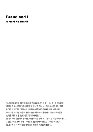 BrandandI
e-martNoBrand
갓난 아기 때부터 용산구에서 쭉 자라와 용산구에 있는 초,중,고등학교를
졸업하고 용산구에 있는 대학교에 다니고 있는 나.그런 용산구,용산역에
이마트가 생겼다.그때부터 엄마와 아빠랑 이마트에서 장을 보곤 했다.
부드러운 코너링,바글바글한 사람들 사이에서 충돌사고 없는 카트 운전
실력을 기르게 된 것도 바로 이마트에서였다.
롯데마트나 홈플러스 등 다른 대형마트는 절대 가지 않고 무조건 이마트였다.
지금도 ‘마트가자!’하면 이마트가 가장 먼저 떠오르고 아직도 이마트에지금도 ‘마트가자!’하면 이마트가 가장 먼저 떠오르고 아직도 이마트에
들어서면 많은 사람들의 북적임과 진열된 상품들에 설렌다.
 