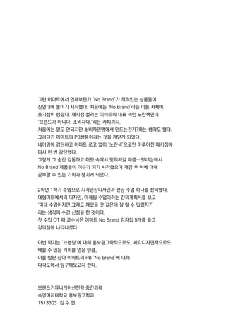 그런 이마트에서 언제부턴가 ‘NoBrand’가 적혀있는 상품들이
진열대에 놓이기 시작했다.처음에는 ‘NoBrand’라는 이름 자체에
호기심이 생겼다.패키징 컬러는 이마트의 대표 색인 노란색인데
‘브랜드가 아니다.소비자다.’라는 카피까지.
처음에는 말도 안되지만 소비자연맹에서 만드는건가?하는 생각도 했다.
그러다가 이마트의 PB상품이라는 것을 깨닫게 되었다.
네이밍에 감탄하고 이마트 로고 없이 ‘노란색’으로만 이루어진 패키징에네이밍에 감탄하고 이마트 로고 없이 ‘노란색’으로만 이루어진 패키징에
다시 한 번 감탄했다.
그렇게 그 순간 감동하고 머릿 속에서 잊혀져갈 때쯤…SNS상에서
NoBrand제품들이 이슈가 되기 시작했으며 개강 후 이에 대해
공부할 수 있는 기회가 생기게 되었다.
2학년 1학기 수업으로 시각영상디자인과 전공 수업 하나를 선택했다.
대형마트에서의 디자인,마케팅 수업이라는 강의계획서를 보고
‘미대 수업이지만 그래도 재밌을 것 같은데 잘 할 수 있겠지?’‘미대 수업이지만 그래도 재밌을 것 같은데 잘 할 수 있겠지?’
라는 생각에 수강 신청을 한 것이다.
첫 수업 OT때 교수님은 이마트 NoBrand감자칩 5개를 들고
강의실에 나타나셨다.
이번 학기는 ‘브랜딩’에 대해 홍보광고학적으로도,시각디자인적으로도
배울 수 있는 기회를 얻은 만큼,
이를 발판 삼아 이마트의 PB‘Nobrand’에 대해
다각도에서 탐구해보고자 한다.다각도에서 탐구해보고자 한다.
브랜드커뮤니케이션전략 중간과제
숙명여자대학교 홍보광고학과
1513303김 수 연
 