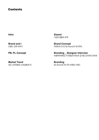 Contents
Intro
BrandandI
브랜드 선택 이야기
PB,PLConcept
MarketTrend
최근 소비자들의 소비성향과 PL
Xiaomi
가성비 열풍의 주역
BrandConcept
이마트의 PL이 NoBrand가 되기까지
Branding_DesignerInterview
숙명여자대학교 시각영상디자인과 김기영 교수와의 인터뷰
BrandingBranding
NoBrand의 세 가지 브랜딩 키워드
 