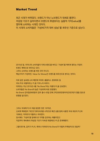 18
MarketTrend
최근 시대가 바뀌었다.브랜드가 아닌 노브랜드가 대세로 통한다.
저성장 기조가 길어지면서 브랜드의 후광보다는 실용적 가치(value)를
염두해 소비하는 시대인 것이다.
이 시대의 소비자들은 ‘가성비(가격 대비 성능)’를 최우선 기준으로 삼는다.
그러나 국내에 PL이 처음 등장한 것은 1970년,
신세계 백화점의 ‘피코크’(와이셔츠를 시작으로 패션 상품 등에 사용한 국내 최초의 PL)와
1996년,이마트의 이플러스 우유였다.
당시에도 ‘가성비’를 앞세워 싼 가격을 강조하는 제품이었고
지금까지 계속해서 (저성장 기조가 지속된 와중에도)PL은 존재해왔다.
그렇다면 왜,갑자기 PL이,특히나 이마트의 NoBrand가 이렇게 주목받게 된 것일까?
2015년 말,우리나라 소비자들이 이제 브랜드를 버리고 ‘가성비’를 택하게 됐다는 주장이
트렌드 예측으로 대두되고 있다.
그러나 소비자는 브랜드를 버린 것이 아니다.
핵심가치가 가성비인,ValueforMoney인 브랜드를 최우선으로 본다는 것이다.
이와 같은 실속형 소비 패턴에 이마트·홈플러스·롯데마트 등
국내 주요 대형마트는 PL을 키우느라 바쁘다.국내 주요 대형마트는 PL을 키우느라 바쁘다.
이마트는 지난 2015년 4월 ‘NoBrand’라는 이름의 PL을 선보였다.
소비자들은 NoBrand의 높은 가성비에 바로 반응했다.
NoBrand감자칩(990원)의 경우 출시 43일 만에 2억2000만원어치(25만개)가 팔릴 정도로
반향을 일으켰다.
 