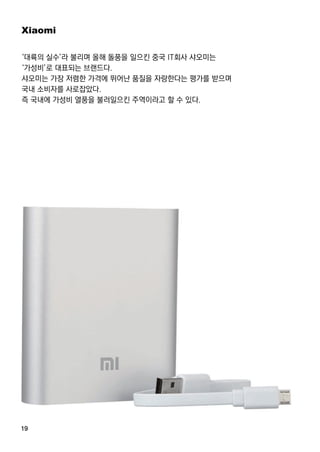 19
Xiaomi
‘대륙의 실수’라 불리며 올해 돌풍을 일으킨 중국 IT회사 샤오미는
‘가성비’로 대표되는 브랜드다.
샤오미는 가장 저렴한 가격에 뛰어난 품질을 자랑한다는 평가를 받으며
국내 소비자를 사로잡았다.
즉 국내에 가성비 열풍을 불러일으킨 주역이라고 할 수 있다.
 