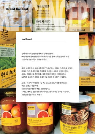 앞서 샤오미의 성공요인에서도 살펴보았듯이
90년대부터 존재했던 이마트의 PL이 최근 들어 주목받는 이유 또한
가성비와 차별화에서 찾아볼 수 있다.
우선,실용적 가치 소비 성향으로 ‘가성비’라는 점에서 PL이 주목 받았다.
과거의 PL은 종류도 적고 저렴함을 강조하는 제품이 대부분이었다.
그러나 2000년대 중반 이후,유통업체 간 경쟁이 치열해지면서
NB제품 못지않은 품질을 앞세운 PL제품이 등장하기 시작했다.NB제품 못지않은 품질을 앞세운 PL제품이 등장하기 시작했다.
그러나 여기서 ‘이마트의’PL‘NoBrand’가 뜨거워진 된 이유는
바로 ‘브랜딩’때문이다.
NoBrand는 제품의 핵심 기능만 남기고
디자인,패키징 등을 최소화해 가격을 3분의 1가량 낮추는 과정에서,
브랜딩을 성공적으로 해냈다.
NoBrand
KEYCONCEPTBrandConcept
 