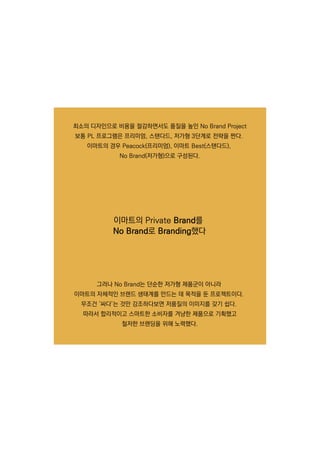 최소의 디자인으로 비용을 절감하면서도 품질을 높인 NoBrandProject
보통 PL프로그램은 프리미엄,스탠다드,저가형 3단계로 전략을 짠다.
이마트의 경우 Peacock(프리미엄),이마트 Best(스탠다드),
NoBrand(저가형)으로 구성된다.
그러나 NoBrand는 단순한 저가형 제품군이 아니라
이마트의 자체적인 브랜드 생태계를 만드는 데 목적을 둔 프로젝트이다.
무조건 ‘싸다’는 것만 강조하다보면 저품질의 이미지를 갖기 쉽다.무조건 ‘싸다’는 것만 강조하다보면 저품질의 이미지를 갖기 쉽다.
따라서 합리적이고 스마트한 소비자를 겨냥한 제품으로 기획했고
철저한 브랜딩을 위해 노력했다.
이마트의 PrivateBrand를
NoBrand로 Branding했다
 