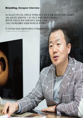 Branding_DesignerInterview
NoBrand가 의식 있는 브랜드로 자리매김 할 수 있게 큰 힘을 실어주는 브랜드 요소들에
네임,슬로건도 포함되지만 그 중 가장 큰 부분은 패키지 디자인이다.
패키지에 브랜드의 존재 이유를 밝히고 일관된 노란색,
그리고 하단에는제품의 장점을 해시태그로 표기했다.
이 디자인을 담당한 숙명여자대학교 시각영상디자인과 김기영 교수를 만나보았다.
사진 출처 Tommorrow2013년 4월호 홍수정 기자
 