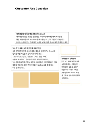 36
Customer_UseCondition
자취생들의 식탁을 책임져주는 NoBrand
대학생들의 일상과 꿀팁 등을 담은 사이트인 대학내일에서 자취생을
위한 제품 추천으로 NoBrand를 포스팅한 바 있다.저렴하고 가성비가
좋다는 소문이 도는 만큼 과한 비용이 부담스러운 자취생들이 이용하기 좋다.
입소문 난 제품,나도 트렌드를 따라가보자
각종 SNS(페이스북,인스타그램,블로그 등)에서 NoBrand가
앞서 살펴본 사진들과 같이 이슈가 되다보니
‘나도 먹어보고싶어’,‘맛있대!’그리고 ‘엄청 싸대!’
심지어 ‘품절이야’,‘어렵게 구했어’등의 언급이 많다.
입소문에 더해진 품귀현상 때문에 소비자들은 더욱 열광하게 된다.
유행을 따르려는 심리 역시 사람들이 NoBrand를 찾게 되는유행을 따르려는 심리 역시 사람들이 NoBrand를 찾게 되는
이유 중 하나이다.
대학생들의 단체행사
OT,MT등에 필요한 장을
보러갔을 때는 저렴하고
양이 많은 것들을 고르기
마련이다.따라서 저비용
대용량인 NoBrand제품
을 카트에 담는 대학생들이을 카트에 담는 대학생들이
적지 않다.
 