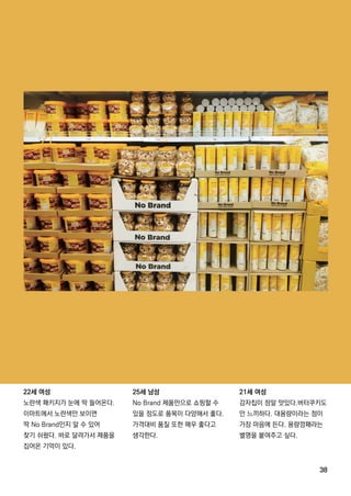 38
22세 여성
노란색 패키지가 눈에 딱 들어온다.
이마트에서 노란색만 보이면
딱 NoBrand인지 알 수 있어
찾기 쉬웠다.바로 달려가서 제품을
집어온 기억이 있다.
25세 남성
NoBrand제품만으로 쇼핑할 수
있을 정도로 품목이 다양해서 좋다.
가격대비 품질 또한 매우 좋다고
생각한다.
21세 여성
감자칩이 정말 맛있다.버터쿠키도
안 느끼하다.대용량이라는 점이
가장 마음에 든다.용량깡패라는
별명을 붙여주고 싶다.
 