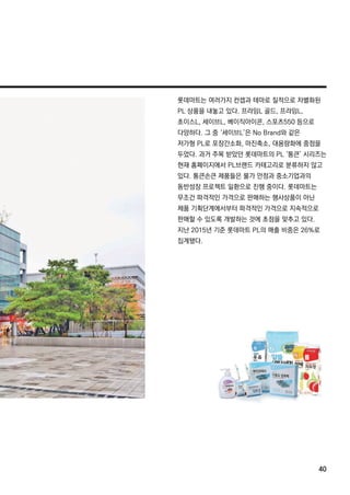 롯데마트는 여러가지 컨셉과 테마로 질적으로 차별화된
PL상품을 내놓고 있다.프라임L골드,프라임L,
초이스L,세이브L,베이직아이콘,스포츠550등으로
다양하다.그 중 ‘세이브L’은 NoBrand와 같은
저가형 PL로 포장간소화,마진축소,대용량화에 중점을
두었다.과거 주목 받았던 롯데마트의 PL‘통큰’시리즈는
현재 홈페이지에서 PL브랜드 카테고리로 분류하지 않고현재 홈페이지에서 PL브랜드 카테고리로 분류하지 않고
있다.통큰손큰 제품들은 물가 안정과 중소기업과의
동반성장 프로젝트 일환으로 진행 중이다.롯데마트는
무조건 파격적인 가격으로 판매하는 행사상품이 아닌
제품 기획단계에서부터 파격적인 가격으로 지속적으로
판매할 수 있도록 개발하는 것에 초점을 맞추고 있다.
지난 2015년 기준 롯데마트 PL의 매출 비중은 26%로
집계됐다.집계됐다.
40
 