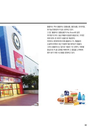 홈플러스 역시 홈플러스 알뜰상품,좋은상품,프리미엄,
유기농/친환경의 PL을 소유하고 있다.
그 중 ‘홈플러스 알뜰상품’이 NoBrand와 같은
저가형 PL이다.동급 제품과 동일한 품질으로,가격은
최대 50% 싼 최저가 상품으로 제공한다.
이마트나 롯데마트에 비해 홈플러스 PL제품들의
소셜미디어에서 최근 이용후기를 찾아보기 힘들다.소셜미디어에서 최근 이용후기를 찾아보기 힘들다.
그러나 홈플러스는 앞으로 식품과 1인 간편식,의류를
중심으로 PL을 강화할 계획이며 그 품질을 고객에게
평가 받기 위한 시스템을 운영하고 있다.
42
 