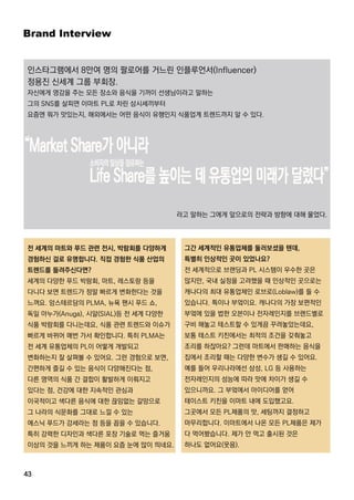 BrandInterview
43
그간 세계적인 유통업체를 둘러보셨을 텐데,
특별히 인상적인 곳이 있었나요?
전 세계적으로 브랜딩과 PL시스템이 우수한 곳은
많지만,국내 실정을 고려했을 때 인상적인 곳으로는
캐나다의 최대 유통업체인 로브로(Loblaw)를 들 수
있습니다.특이나 부엌이요.캐나다의 가장 보편적인
부엌에 있을 법한 오븐이나 전자레인지를 브랜드별로부엌에 있을 법한 오븐이나 전자레인지를 브랜드별로
구비 해놓고 테스트할 수 있게끔 꾸려놓았는데요,
보통 테스트 키친에서는 최적의 조건을 갖춰놓고
조리를 하잖아요?그런데 마트에서 판매하는 음식을
집에서 조리할 때는 다양한 변수가 생길 수 있어요.
예를 들어 우리나라에선 삼성,LG등 사용하는
전자레인지의 성능에 따라 맛에 차이가 생길 수
있으니까요.그 부엌에서 아이디어를 얻어있으니까요.그 부엌에서 아이디어를 얻어
테이스트 키친을 이마트 내에 도입했고요.
그곳에서 모든 PL제품의 맛,세팅까지 결정하고
마무리합니다.이마트에서 나온 모든 PL제품은 제가
다 먹어봤습니다.제가 안 먹고 출시된 것은
하나도 없어요(웃음).
전 세계의 마트와 푸드 관련 전시,박람회를 다양하게
경험하신 걸로 유명합니다.직접 경험한 식품 산업의
트렌드를 들려주신다면?
세계의 다양한 푸드 박람회,마트,레스토랑 등을
다니다 보면 트렌드가 정말 빠르게 변화한다는 것을
느껴요.암스테르담의 PLMA,뉴욕 팬시 푸드 쇼,
독일 아누가(Anuga),시알(SIAL)등 전 세계 다양한독일 아누가(Anuga),시알(SIAL)등 전 세계 다양한
식품 박람회를 다니는데요,식품 관련 트렌드와 이슈가
빠르게 바뀌어 매번 가서 확인합니다.특히 PLMA는
전 세계 유통업체의 PL이 어떻게 개발되고
변화하는지 잘 살펴볼 수 있어요.그런 경험으로 보면,
간편하게 즐길 수 있는 음식이 다양해진다는 점,
다른 영역의 식품 간 결합이 활발하게 이뤄지고
있다는 점,건강에 대한 지속적인 관심과있다는 점,건강에 대한 지속적인 관심과
이국적이고 색다른 음식에 대한 끊임없는 갈망으로
그 나라의 식문화를 그대로 느낄 수 있는
에스닉 푸드가 강세라는 점 등을 꼽을 수 있습니다.
특히 강력한 디자인과 색다른 포장 기술로 먹는 즐거움
이상의 것을 느끼게 하는 제품이 요즘 눈에 많이 띄네요.
인스타그램에서 8만여 명의 팔로어를 거느린 인플루언서(Influencer)
정용진 신세계 그룹 부회장.
자신에게 영감을 주는 모든 장소와 음식을 기꺼이 선생님이라고 말하는
그의 SNS를 살피면 이마트 PL로 차린 삼시세끼부터
요즘엔 뭐가 맛있는지,해외에서는 어떤 음식이 유행인지 식품업계 트렌드까지 알 수 있다.
라고 말하는 그에게 앞으로의 전략과 방향에 대해 물었다.
 