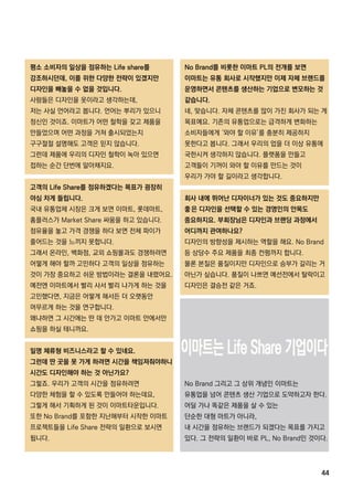 44
NoBrand를 비롯한 이마트 PL의 전개를 보면
이마트는 유통 회사로 시작했지만 이제 자체 브랜드를
운영하면서 콘텐츠를 생산하는 기업으로 변모하는 것
같습니다.
네,맞습니다.자체 콘텐츠를 많이 가진 회사가 되는 게
목표예요.기존의 유통업으로는 급격하게 변화하는
소비자들에게 ‘와야 할 이유’를 충분히 제공하지소비자들에게 ‘와야 할 이유’를 충분히 제공하지
못한다고 봅니다.그래서 우리의 업을 더 이상 유통에
국한시켜 생각하지 않습니다.플랫폼을 만들고
고객들이 기꺼이 와야 할 이유를 만드는 것이
우리가 가야 할 길이라고 생각합니다.
회사 내에 뛰어난 디자이너가 있는 것도 중요하지만
좋은 디자인을 선택할 수 있는 경영인의 안목도
중요하지요.부회장님은 디자인과 브랜딩 과정에서
어디까지 관여하나요?
디자인의 방향성을 제시하는 역할을 해요.NoBrand
등 상당수 주요 제품을 최종 컨펌까지 합니다.
물론 본질은 품질이지만 디자인으로 승부가 갈리는 거물론 본질은 품질이지만 디자인으로 승부가 갈리는 거
아닌가 싶습니다.품질이 나쁘면 예선전에서 탈락이고
디자인은 결승전 같은 거죠.
NoBrand그리고 그 상위 개념인 이마트는
유통업을 넘어 콘텐츠 생산 기업으로 도약하고자 한다.
어딜 가나 똑같은 제품을 살 수 있는
단순한 대형 마트가 아니라,
내 시간을 점유하는 브랜드가 되겠다는 목표를 가지고내 시간을 점유하는 브랜드가 되겠다는 목표를 가지고
있다.그 전략의 일환이 바로 PL,NoBrand인 것이다.
평소 소비자의 일상을 점유하는 Lifeshare를
강조하시던데,이를 위한 다양한 전략이 있겠지만
디자인을 빼놓을 수 없을 것입니다.
사람들은 디자인을 옷이라고 생각하는데,
저는 사실 언어라고 봅니다.언어는 뿌리가 있으니
정신인 것이죠.이마트가 어떤 철학을 갖고 제품을
만들었으며 어떤 과정을 거쳐 출시되었는지만들었으며 어떤 과정을 거쳐 출시되었는지
구구절절 설명해도 고객은 믿지 않습니다.
그런데 제품에 우리의 디자인 철학이 녹아 있으면
접하는 순간 단번에 알아채지요.
고객의 LifeShare를 점유하겠다는 목표가 굉장히
야심 차게 들립니다.
국내 유통업체 시장은 크게 보면 이마트,롯데마트,
홈플러스가 MarketShare싸움을 하고 있습니다.홈플러스가 MarketShare싸움을 하고 있습니다.
점유율을 놓고 가격 경쟁을 하다 보면 전체 파이가
줄어드는 것을 느끼지 못합니다.
그래서 온라인,백화점,교외 쇼핑몰과도 경쟁하려면
어떻게 해야 할까 고민하다 고객의 일상을 점유하는
것이 가장 중요하고 쉬운 방법이라는 결론을 내렸어요.
예전엔 이마트에서 빨리 사서 빨리 나가게 하는 것을
고민했다면,지금은 어떻게 해서든 더 오랫동안고민했다면,지금은 어떻게 해서든 더 오랫동안
머무르게 하는 것을 연구합니다.
왜냐하면 그 시간에는 딴 데 안가고 이마트 안에서만
쇼핑을 하실 테니까요.
일명 체류형 비즈니스라고 할 수 있네요.
그런데 딴 곳을 못 가게 하려면 시간을 책임져줘야하니
시간도 디자인해야 하는 것 아닌가요?
그렇죠.우리가 고객의 시간을 점유하려면그렇죠.우리가 고객의 시간을 점유하려면
다양한 체험을 할 수 있도록 만들어야 하는데요,
그렇게 해서 기획하게 된 것이 이마트타운입니다.
또한 NoBrand를 포함한 지난해부터 시작한 이마트
프로젝트들을 LifeShare전략의 일환으로 보시면
됩니다.
 