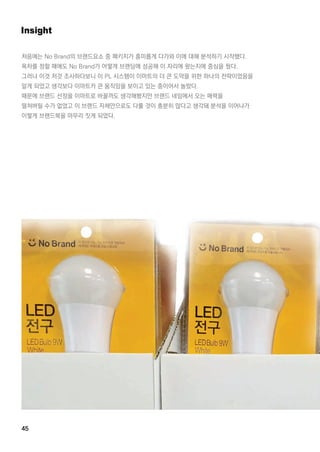 45
Insight
처음에는 NoBrand의 브랜드요소 중 패키지가 흥미롭게 다가와 이에 대해 분석하기 시작했다.
목차를 정할 때에도 NoBrand가 어떻게 브랜딩에 성공해 이 자리에 왔는지에 중심을 뒀다.
그러나 이것 저것 조사하다보니 이 PL시스템이 이마트의 더 큰 도약을 위한 하나의 전략이었음을
알게 되었고 생각보다 이마트카 큰 움직임을 보이고 있는 중이어서 놀랐다.
때문에 브랜드 선정을 이마트로 바꿀까도 생각해봤지만 브랜드 네임에서 오는 매력을
떨쳐버릴 수가 없었고 이 브랜드 자체만으로도 다룰 것이 충분히 많다고 생각돼 분석을 이어나가
이렇게 브랜드북을 마무리 짓게 되었다.이렇게 브랜드북을 마무리 짓게 되었다.
 