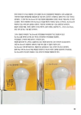 46
먼저 이마트가 더 이상 대형마트 간의 경쟁이 아니라 간접경쟁자인 백화점이나 교외 쇼핑몰 등과
겨루려면 어떻게 해야할까를 유통업체 중 가장 먼저 고민하기 시작했다는 점에서 역시 시장 1위라고
생각됐다.그 전략 역시 NoBrand즉 PL을 이용해 유통업체에서 브랜드 회사로 거듭나려는 것 또한
신선했다.게다가 해외에서 이미 NoBrand수입을 애타게 기대하고 있다는 것 역시도,NoBrand가
목표하고 있는 바와 같이 글로벌 스탠다드 기업으로 자리매김 할 수 있는 발판으로 보여진다.
품질이 보장된 제품,브랜드 철학이 드러난 패키지,컬러 브랜딩,성공적인 PL,그리고 LifeShare.
모든 것이 잘 맞는 기분 좋은 도약이다.모든 것이 잘 맞는 기분 좋은 도약이다.
그러나 정용진 부회장이 “NoBrand로 무인양품을 따라잡겠다”라고 언급한 바 있고
NoBrand를 제작한 김기영 교수 역시도 인터뷰에서 무인양품을 언급했다.
무인양품은 그 특유의 매장 분위기,디자인이 있다.
매장에 들어서면 딱 느껴지는 심플면서도 맑고 깨끗한 분위기와 그런 디자인적 요소들 말이다.
과연 NoBrand가 대형마트 내에서도 이를 따라 잡을 수 있을지 의문이 든다.
NoBrand는 이제 패키징만으로,제품만으로 승부를 볼 수 있는 단계가 아니라고 생각한다.
올해 하남 시에 NoBrand독립 매장을 오픈한다고 하는데 브랜드 철학을 당당하게 드러낸만큼,올해 하남 시에 NoBrand독립 매장을 오픈한다고 하는데 브랜드 철학을 당당하게 드러낸만큼,
NoBrand만의 자신감이 와닿을 수 있는 분위기의 매장을 연출했으면 한다.
 