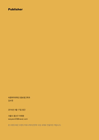Publisher
숙명여자대학교 홍보광고학과
김수연
2016년 4월 17일 창간
서울시 용산구 이태원
sssyeon23@naver.com
본 브랜드북은 브랜드커뮤니케이션전략 수업 과제로 만들어진 책입니다.
 