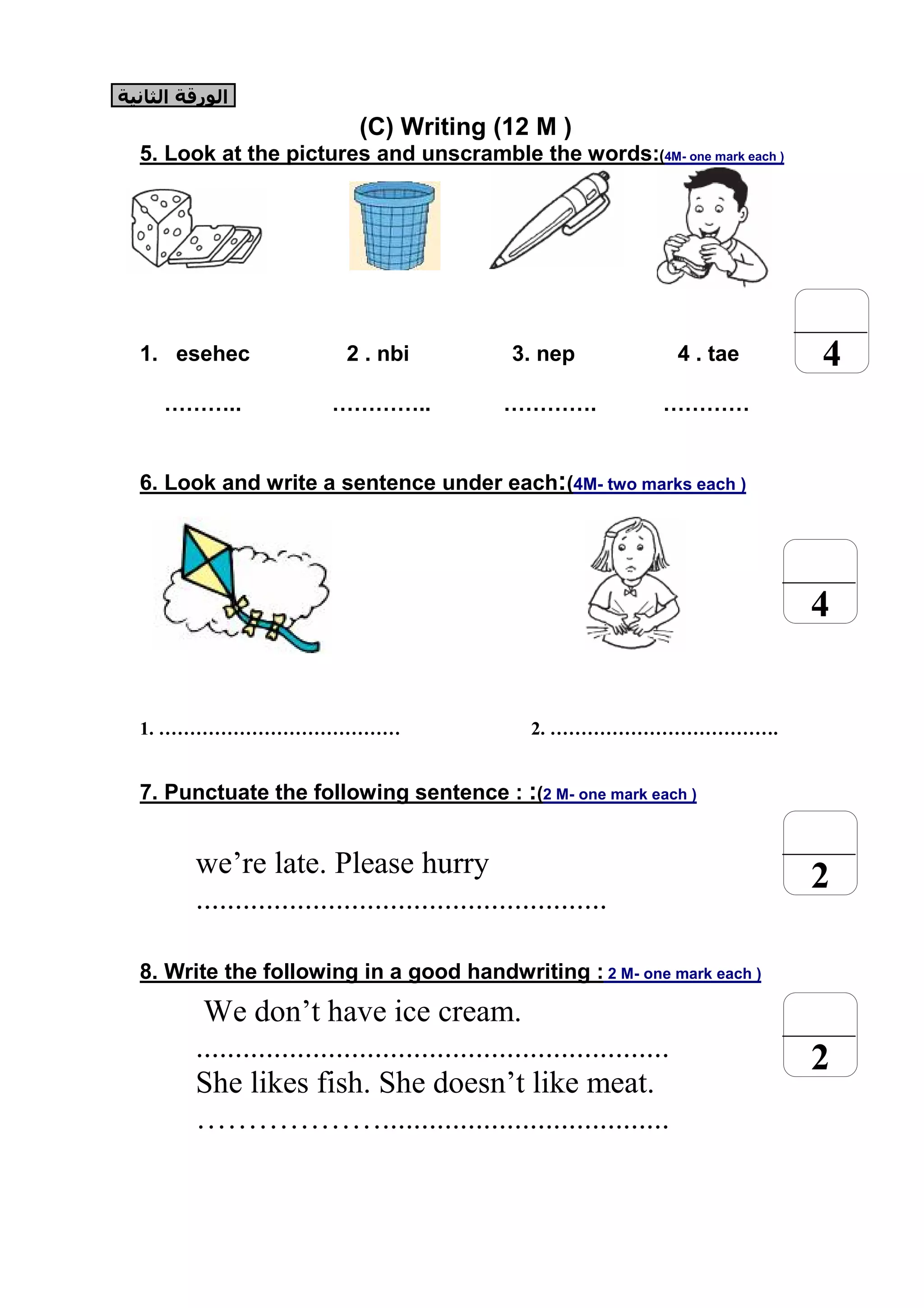 (C) Writing (12 M )
5. Look at the pictures and unscramble the words:(4M- one mark each )
1. esehec 2 . nbi 3. nep 4 . tae
……….. ………….. …………. …………
6. Look and write a sentence under each:(4M- two marks each )
1. ………………………………… 2. ……………………………….
7. Punctuate the following sentence : :(2 M- one mark each )
we’re late. Please hurry
.....................................................
8. Write the following in a good handwriting : 2 M- one mark each )
We don’t have ice cream.
.............................................................
She likes fish. She doesn’t like meat.
……………….....................................
4
2
4
2
‫اﻟﻮرﻗﺔ‬‫اﻟﺜﺎﻧﯿﺔ‬
 