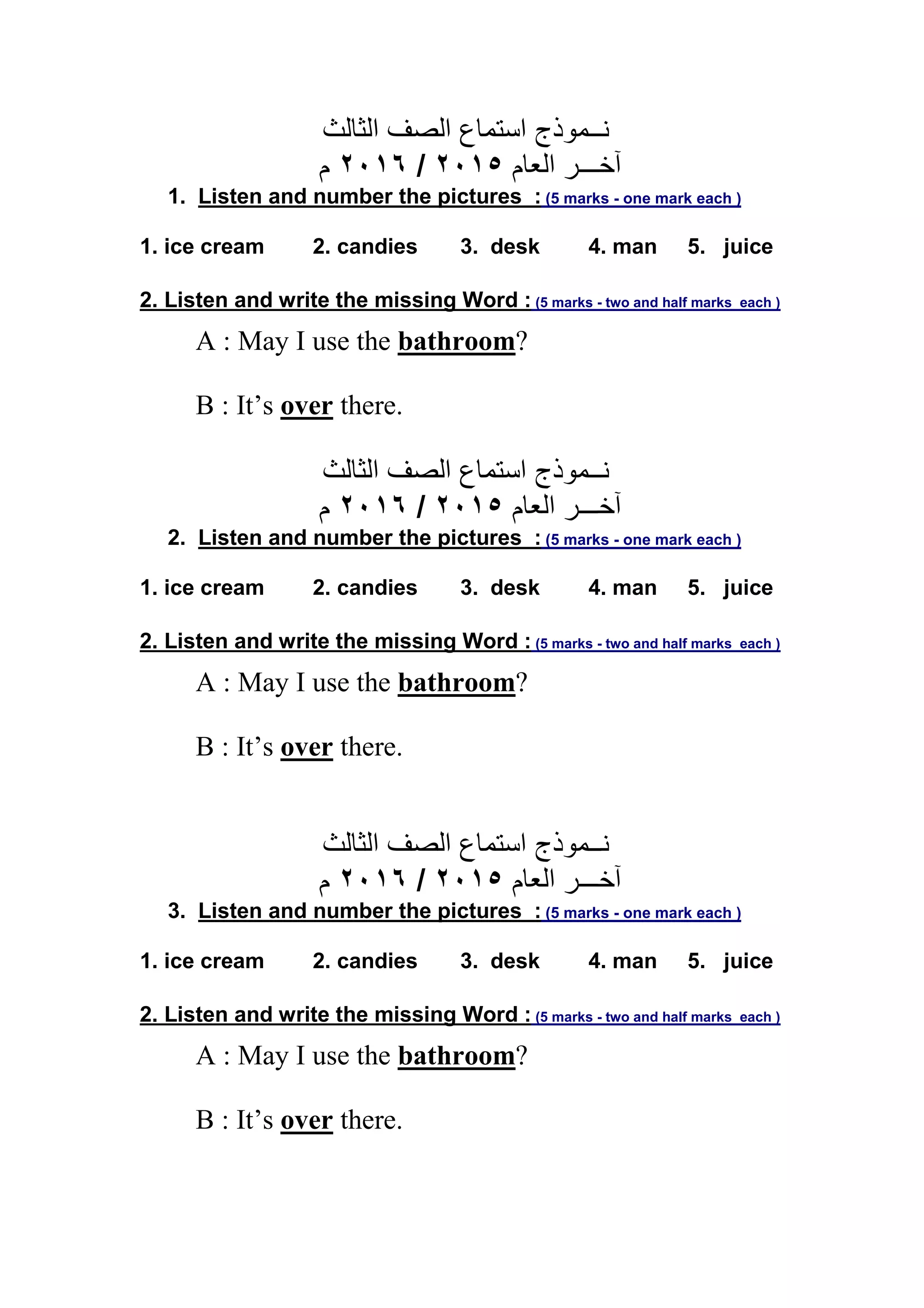 ‫ﻧــﻤﻮذج‬‫اﻟﺼﻒ‬ ‫اﺳﺘﻤﺎع‬‫اﻟﺜﺎﻟﺚ‬
‫اﻟﻌﺎم‬ ‫آﺧـــﺮ‬٢٠١٥/٢٠١٦‫م‬
1. Listen and number the pictures : (5 marks - one mark each )
1. ice cream 2. candies 3. desk 4. man 5. juice
2. Listen and write the missing Word : (5 marks - two and half marks each )
A : May I use the bathroom?
B : It’s over there.
‫ﻧــﻤﻮذج‬‫اﻟﺼﻒ‬ ‫اﺳﺘﻤﺎع‬‫اﻟﺜﺎﻟﺚ‬
‫اﻟﻌﺎم‬ ‫آﺧـــﺮ‬٢٠١٥/٢٠١٦‫م‬
2. Listen and number the pictures : (5 marks - one mark each )
1. ice cream 2. candies 3. desk 4. man 5. juice
2. Listen and write the missing Word : (5 marks - two and half marks each )
A : May I use the bathroom?
B : It’s over there.
‫ﻧــﻤﻮذج‬‫اﻟﺼﻒ‬ ‫اﺳﺘﻤﺎع‬‫اﻟﺜﺎﻟﺚ‬
‫اﻟﻌﺎم‬ ‫آﺧـــﺮ‬٢٠١٥/٢٠١٦‫م‬
3. Listen and number the pictures : (5 marks - one mark each )
1. ice cream 2. candies 3. desk 4. man 5. juice
2. Listen and write the missing Word : (5 marks - two and half marks each )
A : May I use the bathroom?
B : It’s over there.
 