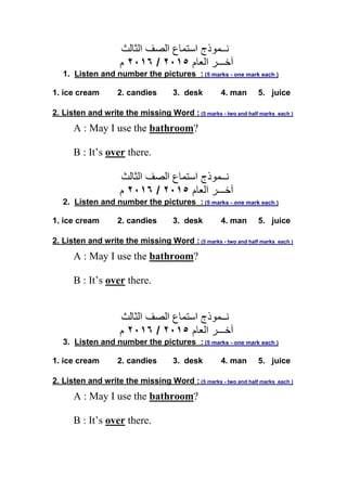 ‫ﻧــﻤﻮذج‬‫اﻟﺼﻒ‬ ‫اﺳﺘﻤﺎع‬‫اﻟﺜﺎﻟﺚ‬
‫اﻟﻌﺎم‬ ‫آﺧـــﺮ‬٢٠١٥/٢٠١٦‫م‬
1. Listen and number the pictures : (5 marks - one mark each )
1. ice cream 2. candies 3. desk 4. man 5. juice
2. Listen and write the missing Word : (5 marks - two and half marks each )
A : May I use the bathroom?
B : It’s over there.
‫ﻧــﻤﻮذج‬‫اﻟﺼﻒ‬ ‫اﺳﺘﻤﺎع‬‫اﻟﺜﺎﻟﺚ‬
‫اﻟﻌﺎم‬ ‫آﺧـــﺮ‬٢٠١٥/٢٠١٦‫م‬
2. Listen and number the pictures : (5 marks - one mark each )
1. ice cream 2. candies 3. desk 4. man 5. juice
2. Listen and write the missing Word : (5 marks - two and half marks each )
A : May I use the bathroom?
B : It’s over there.
‫ﻧــﻤﻮذج‬‫اﻟﺼﻒ‬ ‫اﺳﺘﻤﺎع‬‫اﻟﺜﺎﻟﺚ‬
‫اﻟﻌﺎم‬ ‫آﺧـــﺮ‬٢٠١٥/٢٠١٦‫م‬
3. Listen and number the pictures : (5 marks - one mark each )
1. ice cream 2. candies 3. desk 4. man 5. juice
2. Listen and write the missing Word : (5 marks - two and half marks each )
A : May I use the bathroom?
B : It’s over there.
 