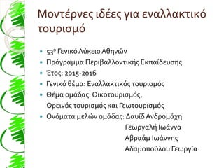 Μοντέρνες ιδέες για εναλλακτικό
τουρισμό
 53ο ΓενικόΛύκειο Αθηνών
 Πρόγραμμα Περιβαλλοντικής Εκπαίδευσης
 Έτος: 2015-2016
 Γενικό θέμα: Εναλλακτικός τουρισμός
 Θέμα ομάδας: Οικοτουρισμός,
Ορεινός τουρισμός και Γεωτουρισμός
 Ονόματα μελών ομάδας: Δαυίδ Ανδρομάχη
Γεωργαλή Ιωάννα
Αβραάμ Ιωάννης
Αδαμοπούλου Γεωργία
 