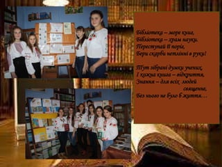 Бібліотека – море книг,
Бібліотека – храм науки.
Переступай її поріг,
Бери скарби нетлінні в руки!
Тут зібрані думки учених,
І кожна книга – відкриття,
Знання – для всіх людей
священне,
Без нього не було б життя…