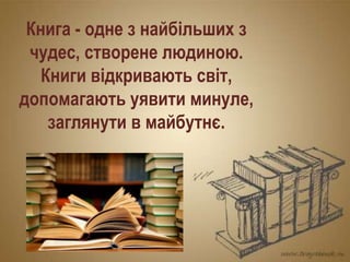 Книга - одне з найбільших з
чудес, створене людиною.
Книги відкривають світ,
допомагають уявити минуле,
заглянути в майбутнє.
