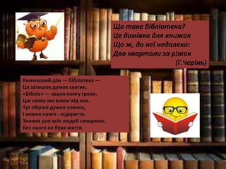 Що таке бібліотека?
Це домівка для книжок
Що ж, до неї недалеко:
Два квартали за ріжок.
(Г.Черінь)
Книжковий дім — бібліотека —
Це затишок думок святих,
«Бібліо» — звали книгу греки,
Цю назву ми взяли від них.
Тут зібрані думки учених,
І кожна книга - відкриття.
Знання для всіх людей священне,
Без нього не бува життя.