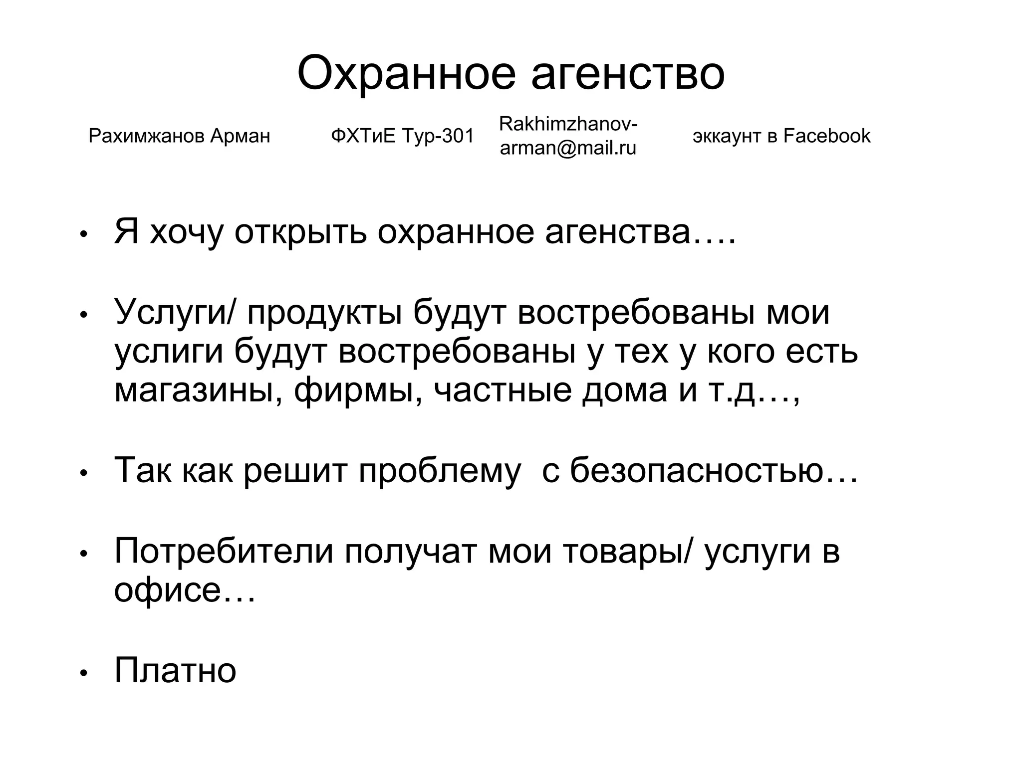 Охранное агенство
• Я хочу открыть охранное агенства….
• Услуги/ продукты будут востребованы мои
услиги будут востребованы у тех у кого есть
магазины, фирмы, частные дома и т.д…,
• Так как решит проблему с безопасностью…
• Потребители получат мои товары/ услуги в
офисе…
• Платно
Рахимжанов Арман ФХТиЕ Тур-301
Rakhimzhanov-
arman@mail.ru
эккаунт в Facebook