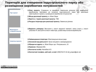 Територія для створення індустріального парку або
розміщення виробничих потужностей
Про проект
Можливості
співробітництва
Ініціатор проекту
 Найменування ініціатора: Жовтоводська міська рада
 Основний вид діяльності: Орган місцевого самоврядування
 Юридична адреса: м. Жовті Води, вул. Петровського, 33
 Керівник: Абрамов В.В,
 Контактна особа: Нелюбов А.О.
 Контактний телефон, веб-сайт, e-mail: (056)742 81 22 obl_project@ukr.net
 Варіанти співпраці: Виступити у якості керуючої компанії, взяти участь у якості
учасника ІП, виступити в якості інвестора, розмістивши власне виробництво
 Опис проекту: Створення та керування земельною ділянкою для розміщення
виробництва, відповідно до концепції індустріального парку або реалізація
інвестиційного проекту з розміщення виробничих потужностей
 Місце дислокації проекту: м. Жовті Води
 Вартість і термін реалізації проекту: TBD
 Ресурси ініціатора для реалізації проекту: Земельна ділянка
12
 