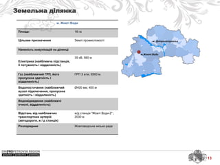 м. Дніпропетровськ
м.Жовті Води
Земельна ділянка
м. Жовті Води
Площа: 16 га
Цільове призначення Землі промисловості
Наявність комунікацій на ділянці
Електрика (найближча підстанція,
її потужність і віддаленість)
35 кВ, 560 м
Газ (найближчий ГРП, його
пропускна здатність і
віддаленість)
ГРП 3 атм; 6500 м.
Водопостачання (найближчий
вузол підключення, пропускна
здатність і віддаленість)
Ø400 мм; 400 м
Водовідведення (найближчі
очисні, віддаленість)
Відстань від найближчих
транспортних артерій
(автодороги, ж / д станція)
ж/д станція “Жовті Води-2” ;
2000 м
Розпорядник Жовтоводська міська рада
13
 