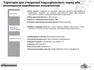 Територія для створення індустріального парку або
розміщення виробничих потужностей
Про проект
Можливості
співробітництва
Ініціатор проекту
 Найменування ініціатора: Вільногірська міська рада
 Основний вид діяльності: Орган місцевого самоврядування
 Юридична адреса: м. Вільногірськ, вул. Варена, 15
 Керівник: Василенко В.П.
 Контактна особа: Нелюбов А.О.
 Контактний телефон, веб-сайт, e-mail: (056)742 81 22 obl_project@ukr.net
 Варіанти співпраці: Виступити у якості керуючої компанії, взяти участь у якості
учасника ІП, виступити в якості інвестора, розмістивши власне виробництво
 Опис проекту: Створення та керування земельною ділянкою для розміщення
виробництва, відповідно до концепції індустріального парку або реалізація
інвестиційного проекту з розміщення виробничих потужностей
 Місце дислокації проекту: м. Вільногірськ
 Вартість і термін реалізації проекту: TBD
 Ресурси ініціатора для реалізації проекту: Земельна ділянка
14
 