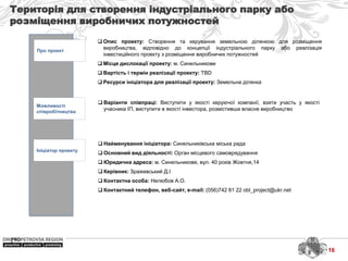 Територія для створення індустріального парку або
розміщення виробничих потужностей
Про проект
Можливості
співробітництва
Ініціатор проекту
 Найменування ініціатора: Синельниківська міська рада
 Основний вид діяльності: Орган місцевого самоврядування
 Юридична адреса: м. Синельникове, вул. 40 років Жовтня,14
 Керівник: Зражевський Д.І
 Контактна особа: Нелюбов А.О.
 Контактний телефон, веб-сайт, e-mail: (056)742 81 22 obl_project@ukr.net
 Варіанти співпраці: Виступити у якості керуючої компанії, взяти участь у якості
учасника ІП, виступити в якості інвестора, розмістивши власне виробництво
 Опис проекту: Створення та керування земельною ділянкою для розміщення
виробництва, відповідно до концепції індустріального парку або реалізація
інвестиційного проекту з розміщення виробничих потужностей
 Місце дислокації проекту: м. Синельникове
 Вартість і термін реалізації проекту: TBD
 Ресурси ініціатора для реалізації проекту: Земельна ділянка
16
 