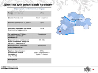 м. Дніпропетровськ
Широковський р-н
Широковський р-н, Шестирнянська сільрада
Площа: 21 га
Цільове призначення Земли энергетики
Наявність комунікацій на ділянці нема
Електрика (найближча підстанція,
її потужність і віддаленість)
150 м
Газ (найближчий ГРП, його
пропускна здатність і
віддаленість)
Нема даних
Водопостачання (найближчий
вузол підключення, пропускна
здатність і віддаленість)
300-400 м
Водовідведення (найближчі
очисні, віддаленість)
Нема даних
Відстань від найближчих
транспортних артерій
(автодороги,
ж / д станція)
5-10 м
(траса Дніпропетровськ-
Кривий Ріг-Херсон)
Розпорядник
Ділянка для реалізації проекту
24
 