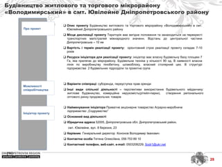 Будівництво житлового та торгового мікрорайону
«Володимирський» в смт. Ювілейне Дніпропетровського району
Про проект
Можливості
співробітництва
Ініціатор проекту
 Найменування ініціатора Приватне акціонерне товариство Аграрно-виробниче
підприємство „Содружество”
 Основний вид діяльності
 Юридична адреса 52005, Дніпропетровська обл. Дніпропетровський район,
смт. Ювілейне, вул. 8 березня, 23
 Керівник Генеральний директор Кононов Володимир Іванович
 Контактна особа Тетяна Олексіївна, 056 753 89 10
 Контактний телефон, веб-сайт, e-mail: 0503206229, Sodr1@ukr.net
 Варіанти співпраці: суборенда, переуступка прав оренди
 Інші види спільної діяльності – перспективи використання будівельного мйданчику:
житлове будівництво, комерційна нерухомість(рітейл-парки), створення регіонального
оптового ринку продовольчих товарів
 Опис проекту Будівництво житлового та торгового мікрорайону «Володимирський» в смт.
Ювілейний Дніпропетровського району
 Місце дислокації проекту Територія має вигідне положення та занаходиться на перехресті
транспортних магістралей міжнародного значенн. Відстань до центральної частини
Дніпропетровська – 10 км
 Вартість і термін реалізації проекту: орієнтовний строк реалізації проекту складає 7-10
років
 Ресурси ініціатора для реалізації проекту: ініціатор має власну будівельну базу площею 7
Га, яка прилягає до мікрорайону. Будівельна техніка у кількості 90 од. В наявності власна
лінія по виробництву пінобетону, шлакоблоку, власний столярний цех. В структурі
підприємства 2 будівельних підрозділи та проектна група
28
 