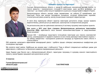 Шановні колеги та партнери!
Сьогодні Дніпропетровська область є одним із найбільших економічних центрів України та
прагне відкритих і взаємовигідних стосунків з інвесторами, адже ми чітко розуміємо, що
інвестиції − це створені робочі місця й підвищення соціальних стандартів життя людей в Україні.
Дніпропетровська область володіє всіма параметрами, які роблять її привабливою для
інвестицій. Регіон має вигідне географічне положення, потужний промисловий, науковий,
інтелектуальний рівень розвитку, високу концентрацію інженерної інфраструктури.
Зі свого боку керівництво області гарантує інвесторам доступність влади, прозорі правила
ведення бізнесу, рівний доступ до земельних, транспортних та енергетичних ресурсів.
На регіональному рівні ми здійснюємо комплексну й системну підтримку інвестиційних проектів.
Для цього у 2011 році було створено Дніпропетровське регіональне інвестиційне
агентство (DIA), ефективність якого визнано компаніями-інвесторами та представниками
бізнес-асоціацій.
Функція DIA − якнайкраще представити потенційним інвесторам усю повноту можливостей
регіону, супроводжувати й надавати сприяння на всіх етапах реалізації інвестиційного проекту −
від вибору майданчика і проходження дозвільних процедур до будівництва нового об'єкта й
початку роботи.
3
DIA дозволяє налагодити ефективний міжнародний діалог і зробити процес співпраці максимально комфортним для
потенційних партнерів.
Ми патріоти своєї країни. Найбільше ми цінуємо мир і стабільність! Тому в області створюються необхідні умови для
ефективного, стабільного та безпечного ведення підприємницької діяльності.
Щиро будемо раді бачити вас у Дніпропетровській області, гарантуємо підтримку й супровід кожного інвестиційного
проекту, разом будемо працювати для досягнення успіху!
З повагою
Голова Дніпропетровської
обласної ради Гліб ПРИГУНОВ
 