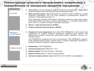 Реконструкція сучасного промислового майданчика з
перероблення та заморозки продуктів харчування
Про проект
Можливості
співробітництва
Профіль компанії
 Найменування: ТОВ «ТРЕЙД ДІЛ М.»
 Основний вид діяльності: КВЕД 10.20 ; 03.12
 Юридична адреса: Нікопольський район, с. Кам′янське
 Керівник компанії Директор - Мороз Олександр Іванович
 Контактний телефон, веб-сайт, e-mail: 050 500 53 51, 067 523 0595, morozai-64@mail.ru
 Опис проекту: Сучасний закордонний підхід до виробництва (перероблення) , заморожування
продуктів харчування через реконструкцію існуючих морозильних камер.
 Місце дислокації проекту: Промислова будівля розташована на в'їзді в м. Нікополь на березі
Каховського водосховища, 700 м від траси (розвилка на Дніпропетровськ, Кривий Ріг,
Запоріжжя). Площа земельної ділянки 1 га.
Існуючі комунікації: газопровід, електроенергія, водопровід, каналізація, асфальтована дорога.
Площа будівлі 3000м2 (цех в'ялення, копчення, рибопереробки в т.ч. холодильні камери 800м2),
висота стель 5 м, 2 погрузочні естакади. Є водозабір з річки Дніпро.
 Вартість і термін реалізації проекту: 750 000 $
 Ресурси компанії для реалізації проекту: 250 000 $
 Створення спільного підприємства: Зі свого боку ТОВ «ТРЕЙД ДІЛ М.» готове створити нове
підприємство, де основним власником промислового майданчика буде інвестор, який
фінансуватиме складання бізнес-плану, реконструкцію будівлі, розробляти логістику та ін.
необхідні процеси.
ТОВ «ТРЕЙД ДІЛ М.» розраховує мати частку в даному бізнесі. ТОВ «ТРЕЙД ДІЛ М.» відкрите і
готове обговорити будь-які умови. Головною метою є створення прибуткового підприємства з
можливістю заморозки і зберігання продуктів харчування.
30
 