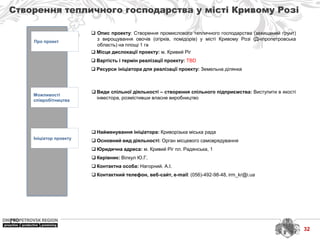 32
Створення тепличного господарства у місті Кривому Розі
Про проект
Можливості
співробітництва
Ініціатор проекту
 Найменування ініціатора: Криворізька міська рада
 Основний вид діяльності: Орган місцевого самоврядування
 Юридична адреса: м. Кривий Ріг пл. Радянська, 1
 Керівник: Вілкул Ю.Г.
 Контактна особа: Нагорний. А.І.
 Контактний телефон, веб-сайт, e-mail: (056)-492-98-48, irm_kr@i.ua
 Види спільної діяльності – створення спільного підприємства: Виступити в якості
інвестора, розмістивши власне виробництво
 Опис проекту: Створення промислового тепличного господарства (захищений ґрунт)
з вирощування овочів (огірків, помідорів) у місті Кривому Розі (Дніпропетровська
область) на площі 1 га
 Місце дислокації проекту: м. Кривий Ріг
 Вартість і термін реалізації проекту: TBD
 Ресурси ініціатора для реалізації проекту: Земельна ділянка
 