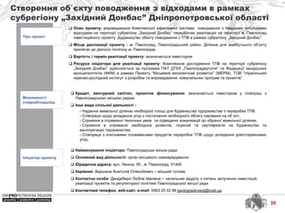 Створення об`єкту поводження з відходами в рамках
субрегіону „Західний Донбас” Дніпропетровської області
Про проект
Можливості
співробітництва
Ініціатор проекту
 Найменування ініціатора: Павлоградська міська рада
 Основний вид діяльності: орган місцевого самоврядування
 Юридична адреса: вул. Леніна, 95 , м. Павлоград, 51400
 Керівник: Вершина Анатолій Олексійович – міський голова
 Контактна особа: Дендеберя Любов Іванівна – начальник відділу з питань залучення інвестицій,
реалізації проектів та регуляторної політики Павлоградської місьої ради
 Контактний телефон, веб-сайт, e-mail: 0563 20 02 88 pavlogradinvest@mail.ua
 Кредит, венчурний капітал, проектне фінансування: визначається інвестором у співпраці з
Павлоградською міською радою
 Інші види спільної діяльності -
- Надання земельної ділянки необхідної площі для будівництва підприємства з переробки ТПВ
- Співпраця щодо укладення угод з постачання необхідного обсягу сировини на об`єкт;
- Сприяння в отриманні технічних умов та підведенні комунікацій до обраної земельної ділянки;
- Сприяння в отриманні необхідних дозволів, ліцензій та сертифікатів на будівництво та
експлуатацію підприємства;
- Співпраця з ключовими споживачами продуктів переробки ТПВ щодо укладення довготермінових
угод.
 Опис проекту: впровадження Комплексної ефективної системи поводження з твердими побутовими
відходами на території субрегіону „Західний Донбас“ передбачає реалізацію на території м. Павлоград
інвестиційного проекту „Будівництво обєкту поводження з ТПВ в рамках субрегіону „Західний Донбас“.
 Місце дислокації проекту : м. Павлоград, Павлоградський район. Ділянка для майбутнього об’єкту
прилягає до діючого полігону м. Павлограда.
 Вартість і термін реалізації проекту: визначається інвестором
 Ресурси ініціатора для реалізації проекту: Комплексне дослідження ТПВ на території субрегіону
„Західний Донбас” здійснюється за підтримки ПАТ ДТЕК „Павлоградвугілля” та Федерації канадських
муніципалітетів (ФКМ) в рамках Проекту “Місцевий економічний розвиток” (МЕРМ), ТОВ “Український
науково-дослідний інститут з розробки та впровадження комунальних програм та проектів”.
35
 