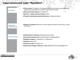 Індустріальний парк “Кривбас”
Про проект
Можливості
співробітництва
Ініціатор проекту
 Найменування ініціатора: Криворізька міська рада
 Основний вид діяльності: Орган місцевого самоврядування
 Юридична адреса: м. Кривий Ріг пл. Радянська, 1
 Керівник: Вілкул Ю.Г.
 Контактна особа: Нелюбов А.О.
 Контактний телефон, веб-сайт, e-mail: (056)742 81 22 obl_project@ukr.net
 Варіанти співпраці: Виступити у якості керуючої компанії, взяти участь у якості
учасника ІП
 Опис проекту: Створення та керування земельною ділянкою для розміщення
виробництва, відповідно до концепції індустріального парку
 Місце дислокації проекту: м. Кривий Ріг
 Вартість і термін реалізації проекту: TBD
 Ресурси ініціатора для реалізації проекту: Земельна ділянка
5
 