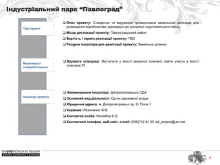 Індустріальний парк “Павлоград”
Про проект
Можливості
співробітництва
Ініціатор проекту
 Найменування ініціатора: Дніпропетровська ОДА
 Основний вид діяльності: Орган державної влади
 Юридична адреса: м. Дніпропетровськ пр. О. Поля,1
 Керівник: Резніченко В.М.
 Контактна особа: Нелюбов А.О.
 Контактний телефон, веб-сайт, e-mail: (056)742 81 22 obl_project@ukr.net
 Варіанти співпраці: Виступити у якості керуючої компанії, взяти участь у якості
учасника ІП
 Опис проекту: Створення та керування промисловою земельною ділянкою для
розміщення виробництва, відповідно до концепції індустріального парку.
 Місце дислокації проекту: Павлоградський район
 Вартість і термін реалізації проекту: TBD
 Ресурси ініціатора для реалізації проекту: Земельна ділянка
7
 