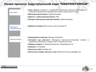 Назва проекту: Індустріальний парк “DNEPRINTERHUB”
Про проект
Можливості
співробітництва
Ініціатор проекту
 Найменування ініціатора: Компания Интерпайп
 Основний вид діяльності: Міжнародна вертикально-інтегрована компанія з
виробництва безшовних та зварних труб, та залізничних колес
 Юридична адреса: м. Дніпропетровськ вул. Писаржевського,1а
 Керівник: О. Розенберг
 Контактна особа: Нелюбов А.О.
 Контактний телефон, веб-сайт, e-mail: (056)742 81 22 obl_project@ukr.net
 Варіанти співпраці: Взяти участь у якості учасника ІП
 Опис проекту: Створення та керування промисловою земельною ділянкою для
розміщення виробництва, відповідно до концепції індустріального парку.
 Місце дислокації проекту: м.Дніпропетровськ
 Вартість і термін реалізації проекту: TBD
 Ресурси ініціатора для реалізації проекту: Земельна ділянка
9
 