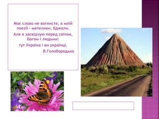 Моє слово не вогнисте, в моїй
поезії – метелики, бджоли.
Але я засвідчую перед світом,
Богом і людьми:
тут Україна і ви українці.
В.Голобородько
 