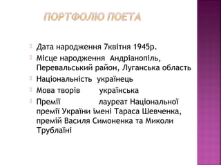  Дата народження 7квітня 1945р.
 Місце народження Андріанопіль,
Перевальський район, Луганська область
 Національність українець
 Мова творів українська
 Премії лауреат Національної
премії України імені Тараса Шевченка,
премій Василя Симоненка та Миколи
Трублаїні
 