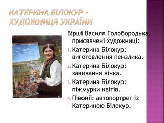 Вірші Василя Голобородька,
присвячені художниці:
1. Катерина Білокур:
виготовлення пензлика.
2. Катерина Білокур:
завивання вінка.
3. Катерина Білокур:
піжмурки квітів.
4. Півонії: автопортрет із
Катериною Білокур.
 
