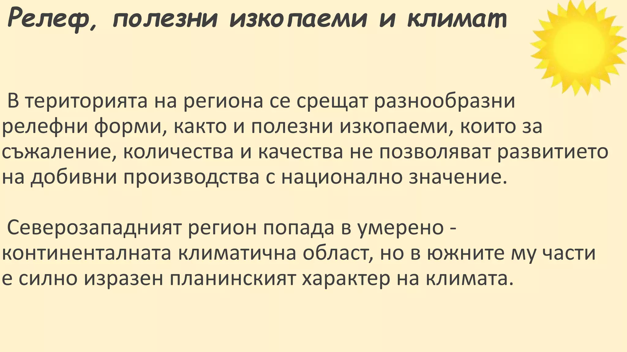 Релеф, полезни изкопаеми и климат
В територията на региона се срещат разнообразни
релефни форми, както и полезни изкопаеми, които за
съжаление, количества и качества не позволяват развитието
на добивни производства с национално значение.
Северозападният регион попада в умерено -
континенталната климатична област, но в южните му части
е силно изразен планинският характер на климата.
 