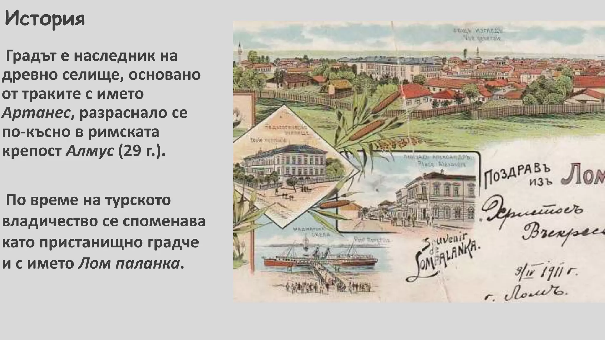 История
Градът е наследник на
древно селище, основано
от траките с името
Артанес, разраснало се
по-късно в римската
крепост Алмус (29 г.).
По време на турското
владичество се споменава
като пристанищно градче
и с името Лом паланка.
 