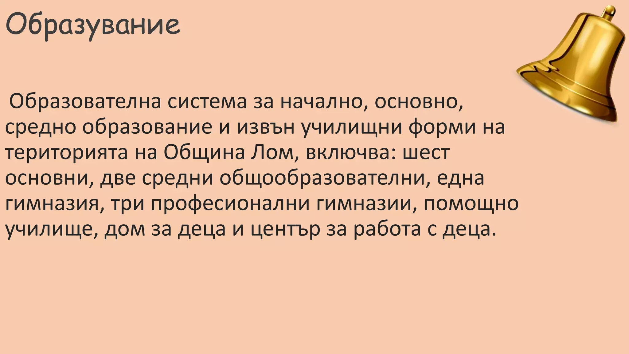 Образувание
Образователна система за начално, основно,
средно образование и извън училищни форми на
територията на Община Лом, включва: шест
основни, две средни общообразователни, една
гимназия, три професионални гимназии, помощно
училище, дом за деца и център за работа с деца.
 
