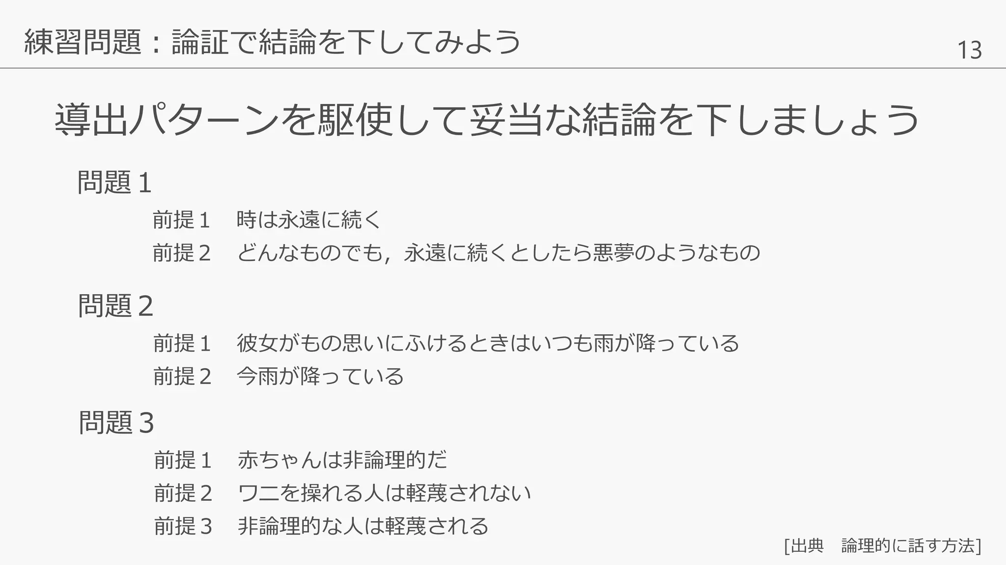 13
導出パターンを駆使して妥当な結論を下しましょう
練習問題：論証で結論を下してみよう
問題１
前提１ 時は永遠に続く
前提２ どんなものでも，永遠に続くとしたら悪夢のようなもの
問題３
前提１ 赤ちゃんは非論理的だ
前提２ ワニを操れる人は軽蔑されない
前提３ 非論理的な人は軽蔑される
問題２
前提１ 彼女がもの思いにふけるときはいつも雨が降っている
前提２ 今雨が降っている
[出典 論理的に話す方法]
 