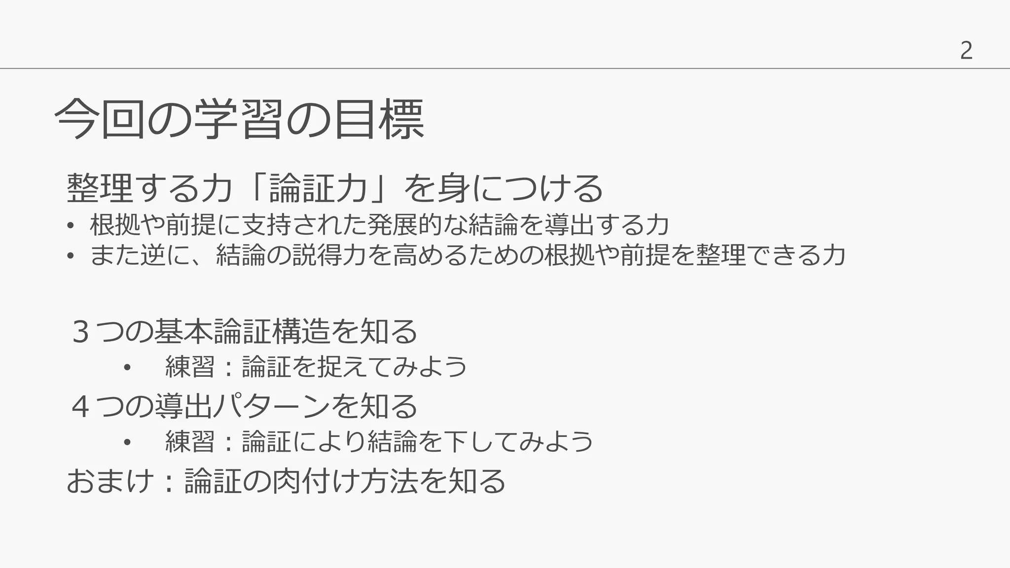 2
今回の学習の目標
３つの基本論証構造を知る
• 練習：論証を捉えてみよう
４つの導出パターンを知る
• 練習：論証により結論を下してみよう
おまけ：論証の肉付け方法を知る
整理する力「論証力」を身につける
• 根拠や前提に支持された発展的な結論を導出する力
• また逆に、結論の説得力を高めるための根拠や前提を整理できる力
 