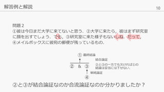 10
&
解答例と解説
②と③が結合論証なのか合流論証なのか分かりましたか？
②
④
③
① 最終結論
結合論証
②と③の一方でも欠ければ①の
結論は妥当には下せない．
単純論証
問題２
①彼は今日まだ大学に来てないと思う．②大学に来たら，彼はまず研究室
に顔を出すでしょう．でも，③研究室に来た様子もないしね．だって，
④メイルボックスに彼宛の郵便が残っているもの．
&
 